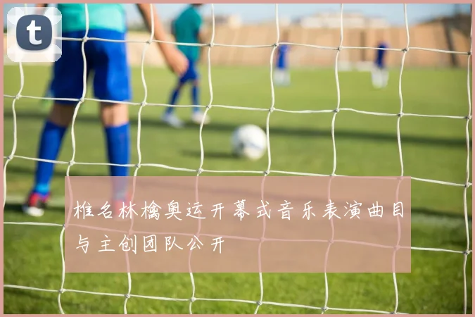 椎名林檎奥运开幕式音乐表演曲目与主创团队公开