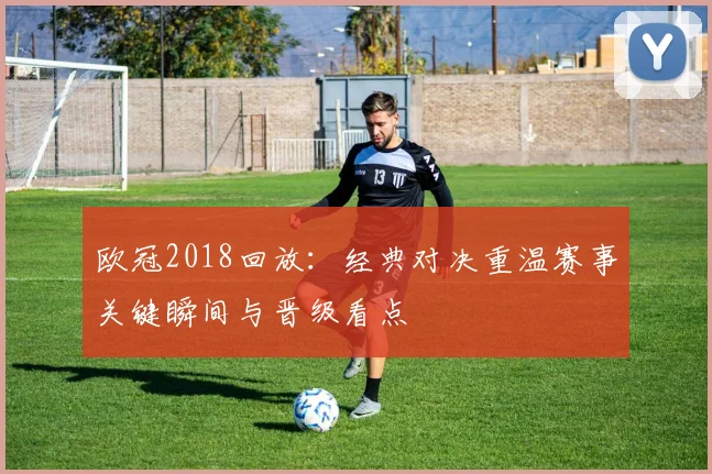 欧冠2018回放:经典对决重温赛事关键瞬间与晋级看点