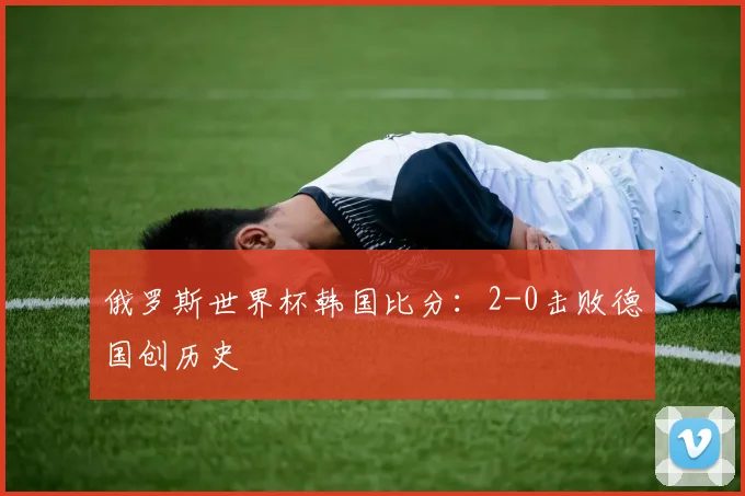 俄罗斯世界杯韩国比分：2-0击败德国创历史