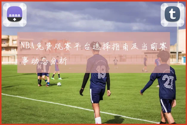 NBA免费观赛平台选择指南及当前赛事动态分析