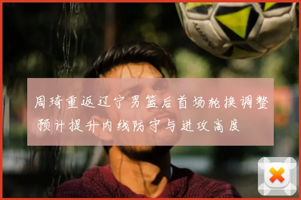周琦重返辽宁男篮后首场轮换调整 预计提升内线防守与进攻高度