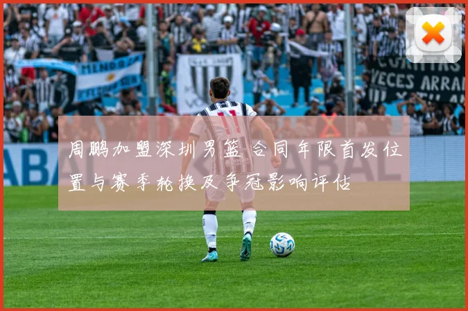 周鹏加盟深圳男篮 合同年限首发位置与赛季轮换及争冠影响评估