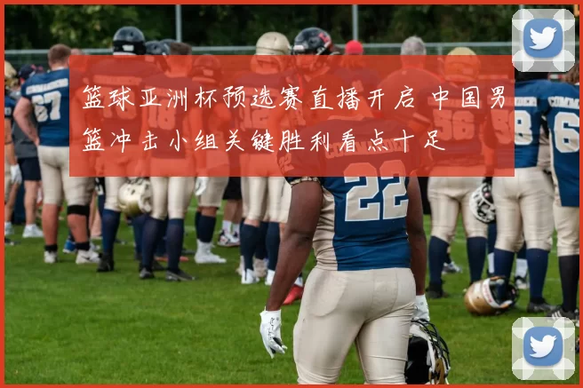 篮球亚洲杯预选赛直播开启 中国男篮冲击小组关键胜利看点十足