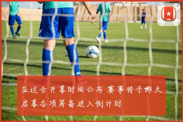 亚运会开幕时间公布 赛事将于哪天启幕各项筹备进入倒计时