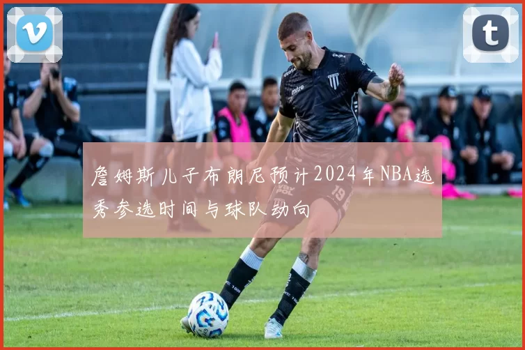 詹姆斯儿子布朗尼预计2024年NBA选秀参选时间与球队动向