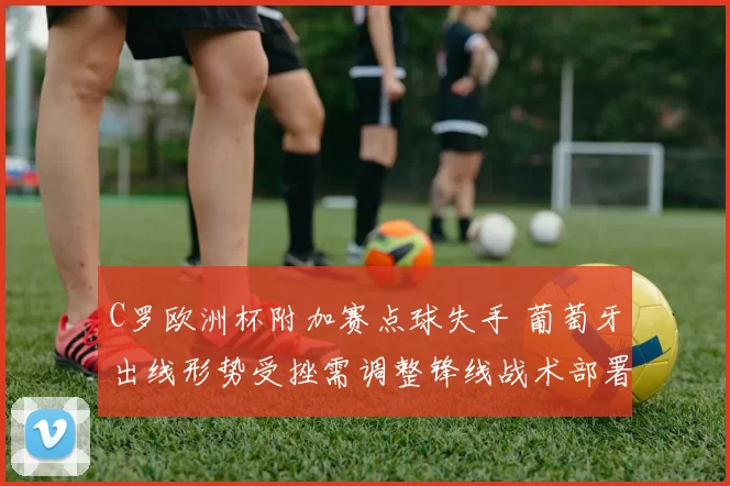 C罗欧洲杯附加赛点球失手 葡萄牙出线形势受挫需调整锋线战术部署