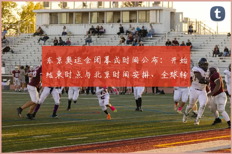 东京奥运会闭幕式时间公布：开始结束时点与北京时间安排、全球转播看点