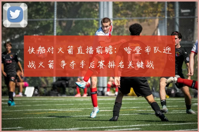 快船对火箭直播前瞻：哈登率队迎战火箭 争夺季后赛排名关键战