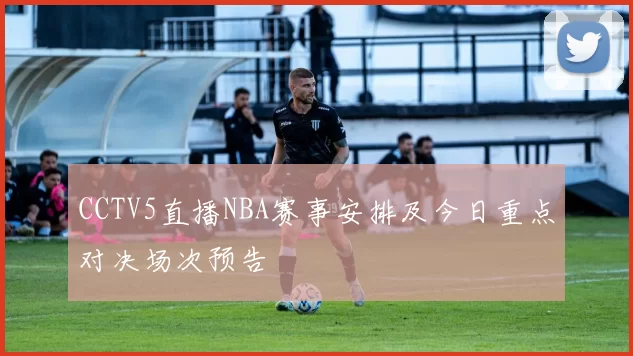 CCTV5直播NBA赛事安排及今日重点对决场次预告