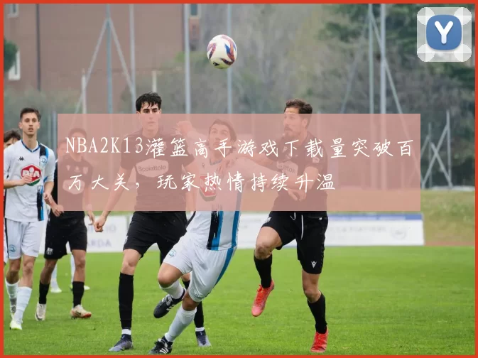 NBA2K13灌篮高手游戏下载量突破百万大关，玩家热情持续升温