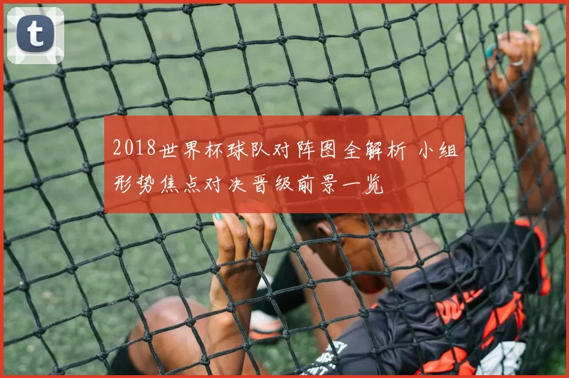 2018世界杯球队对阵图全解析 小组形势焦点对决晋级前景一览