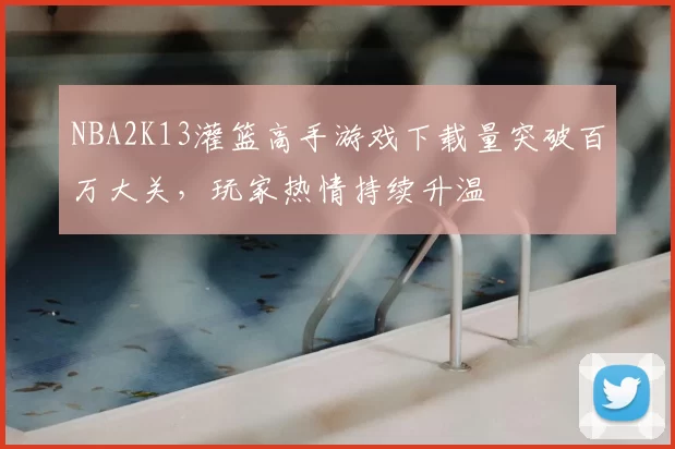 NBA2K13灌篮高手游戏下载量突破百万大关，玩家热情持续升温