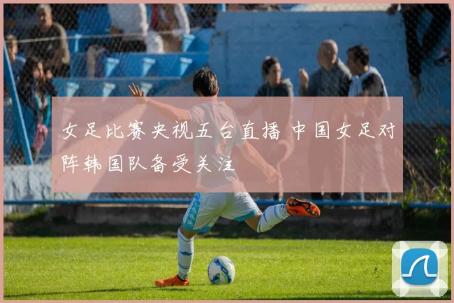 女足比赛央视五台直播 中国女足对阵韩国队备受关注