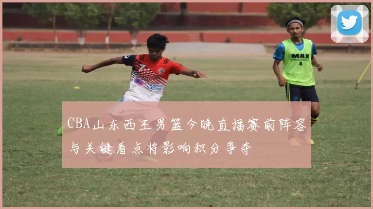 CBA山东西王男篮今晚直播赛前阵容与关键看点将影响积分争夺