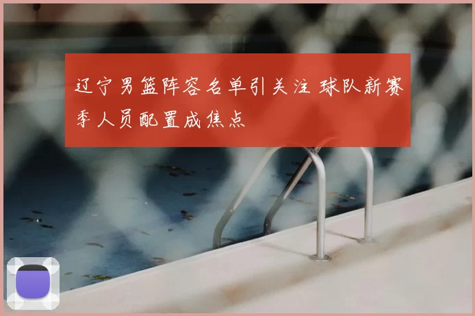 辽宁男篮阵容名单引关注 球队新赛季人员配置成焦点