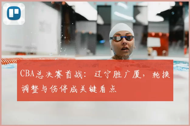 CBA总决赛首战：辽宁胜广厦，轮换调整与伤停成关键看点