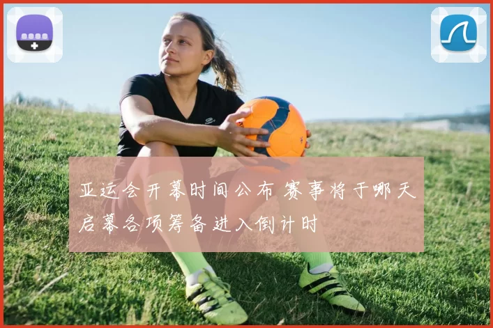 亚运会开幕时间公布 赛事将于哪天启幕各项筹备进入倒计时