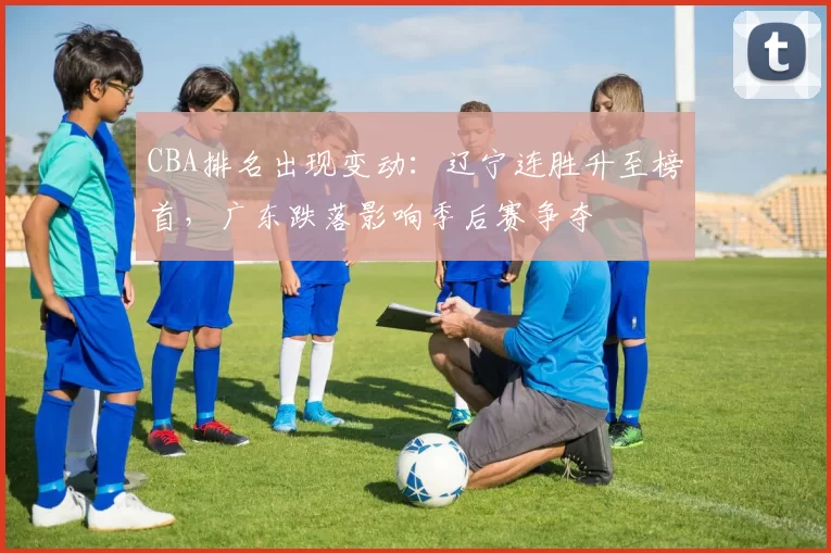 CBA排名出现变动:辽宁连胜升至榜首,广东跌落影响季后赛争夺