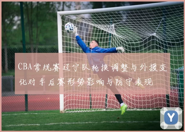 CBA常规赛辽宁队轮换调整与外援变化对季后赛形势影响与防守表现