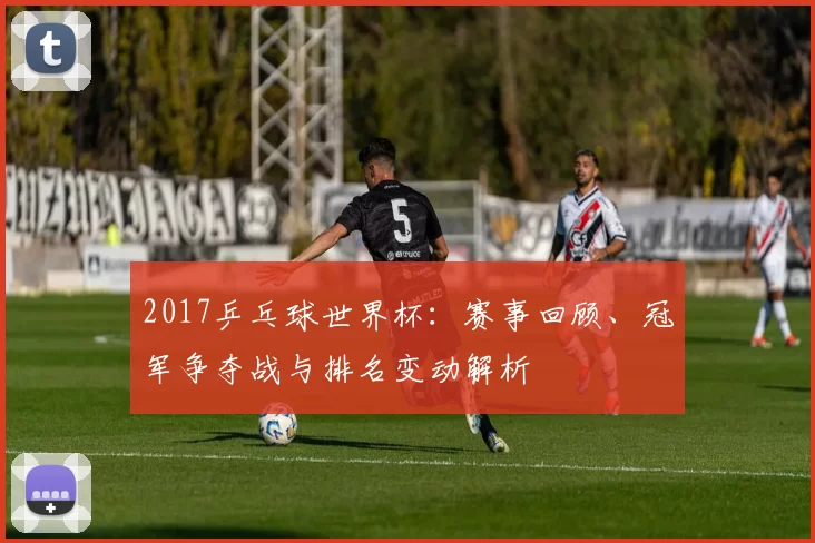 2017乒乓球世界杯：赛事回顾、冠军争夺战与排名变动解析