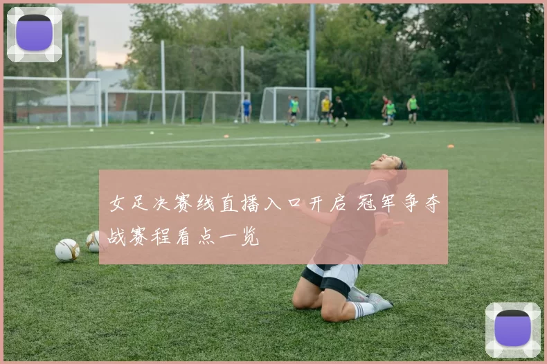 女足决赛线直播入口开启 冠军争夺战赛程看点一览