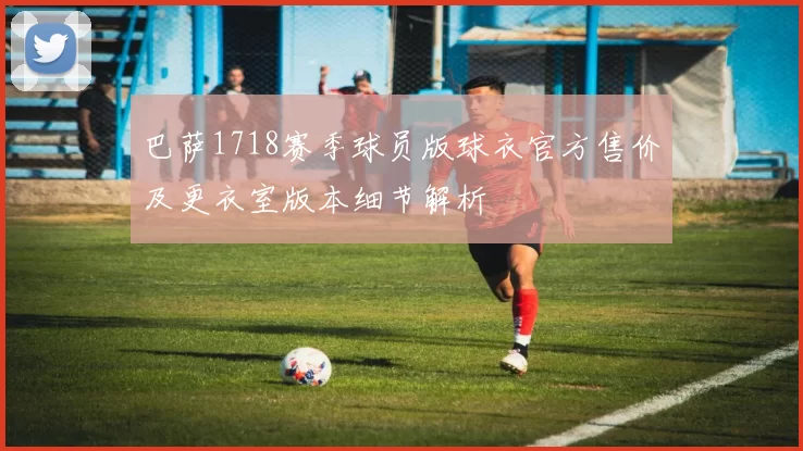 巴萨1718赛季球员版球衣官方售价及更衣室版本细节解析