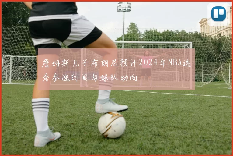 詹姆斯儿子布朗尼预计2024年NBA选秀参选时间与球队动向