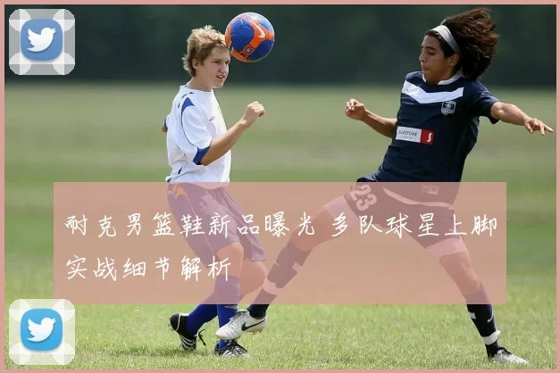 耐克男篮鞋新品曝光 多队球星上脚实战细节解析