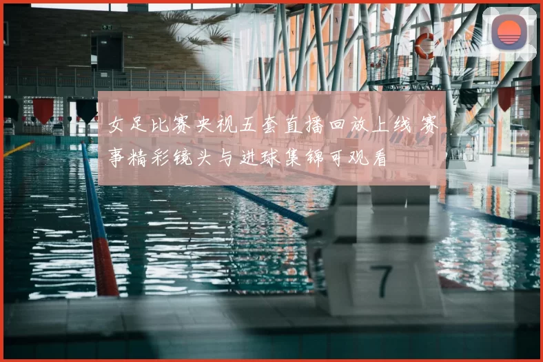 女足比赛央视五套直播回放上线 赛事精彩镜头与进球集锦可观看