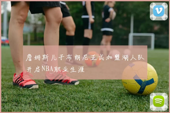 詹姆斯儿子布朗尼正式加盟湖人队开启NBA职业生涯