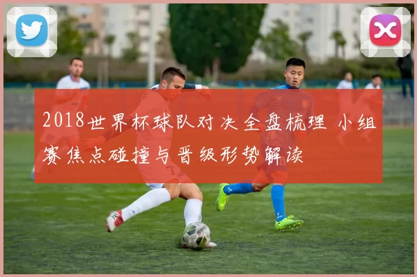 2018世界杯球队对决全盘梳理 小组赛焦点碰撞与晋级形势解读