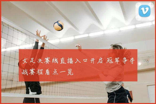 女足决赛线直播入口开启 冠军争夺战赛程看点一览