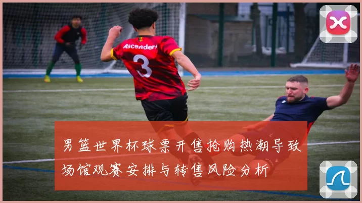 男篮世界杯球票开售抢购热潮导致场馆观赛安排与转售风险分析