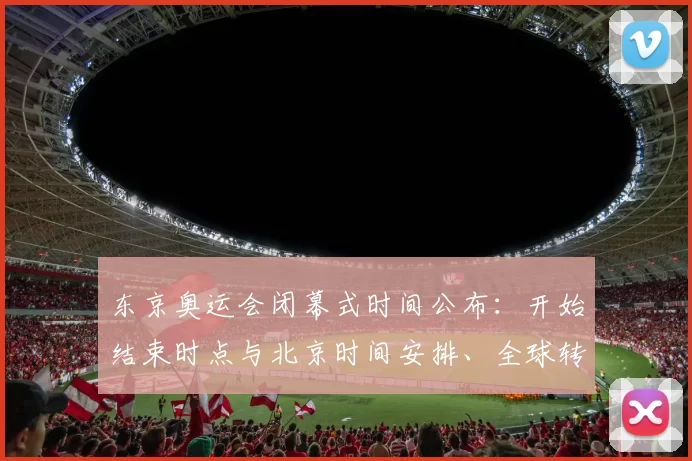 东京奥运会闭幕式时间公布：开始结束时点与北京时间安排、全球转播看点