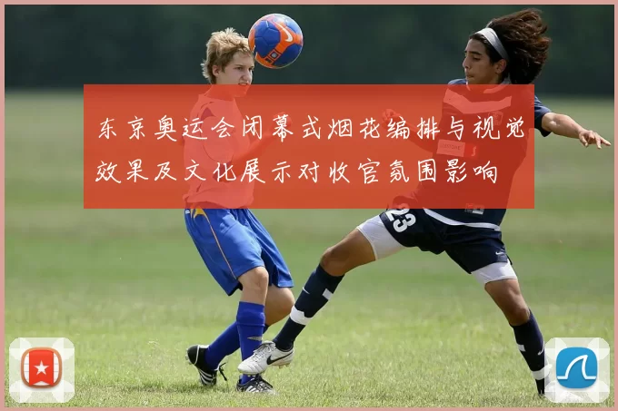 东京奥运会闭幕式烟花编排与视觉效果及文化展示对收官氛围影响