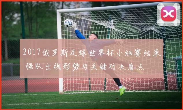 2017俄罗斯足球世界杯小组赛结束 强队出线形势与关键对决看点