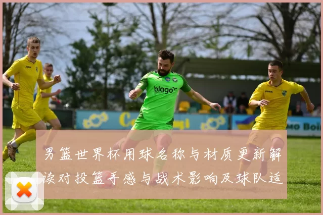 男篮世界杯用球名称与材质更新解读对投篮手感与战术影响及球队适应