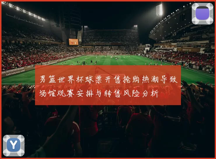 男篮世界杯球票开售抢购热潮导致场馆观赛安排与转售风险分析