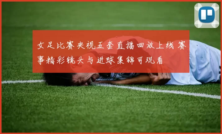 女足比赛央视五套直播回放上线 赛事精彩镜头与进球集锦可观看