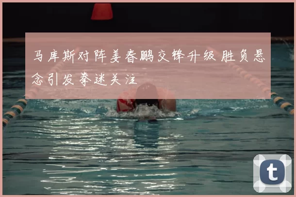 马库斯对阵姜春鹏交锋升级 胜负悬念引发拳迷关注