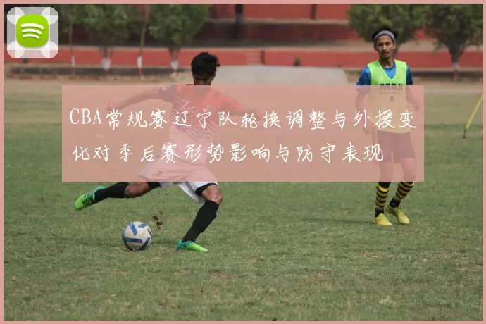 CBA常规赛辽宁队轮换调整与外援变化对季后赛形势影响与防守表现