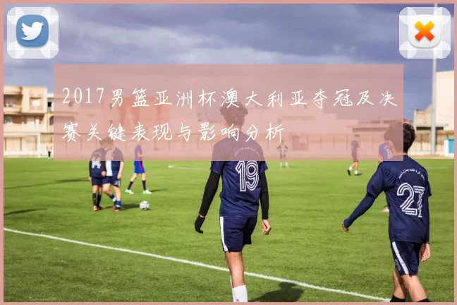 2017男篮亚洲杯澳大利亚夺冠及决赛关键表现与影响分析