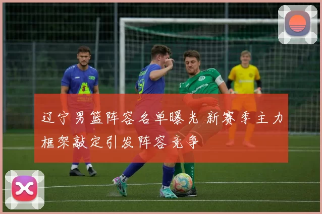 辽宁男篮阵容名单曝光 新赛季主力框架敲定引发阵容竞争