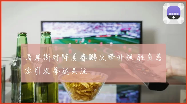 马库斯对阵姜春鹏交锋升级 胜负悬念引发拳迷关注