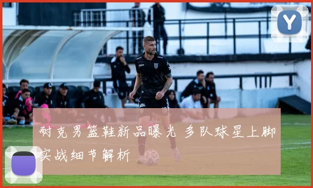 耐克男篮鞋新品曝光 多队球星上脚实战细节解析